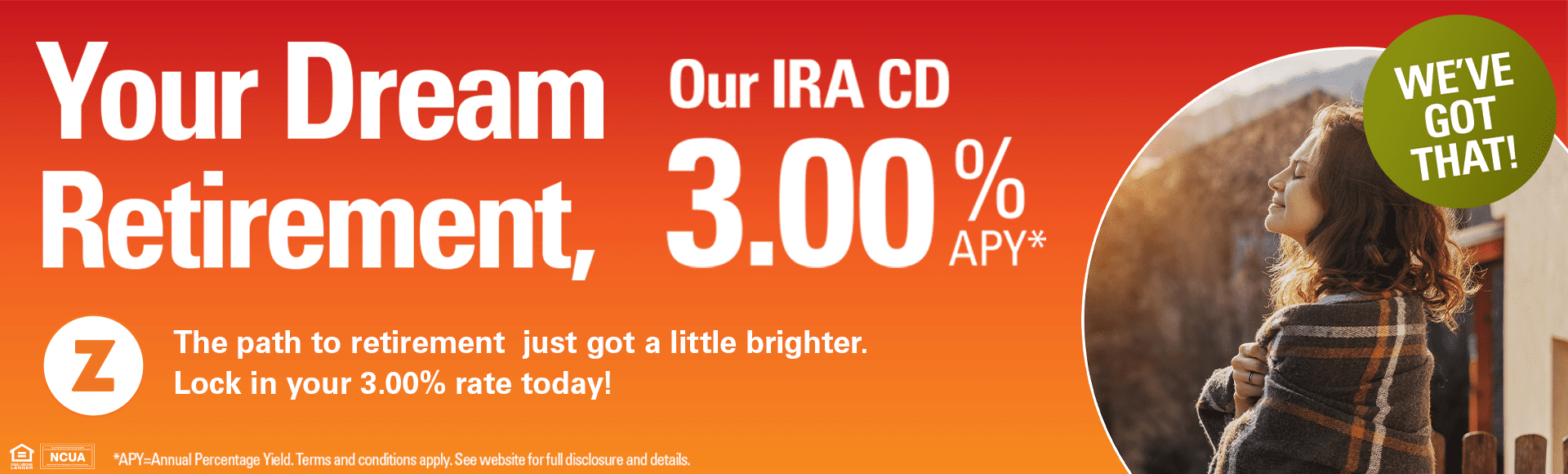 Your Dream Retirement, Our IRA CD 3.00% APY* The path to retirement just got a little brighter. Lock in your 3.00% rate today! *APY = Annual Percentage Yield. Terms and conditions apply. See website for full disclosure and details.